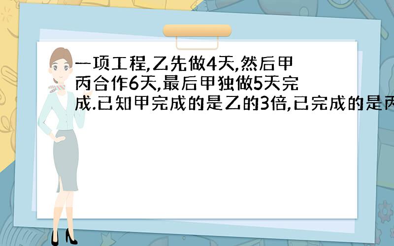 一项工程,乙先做4天,然后甲丙合作6天,最后甲独做5天完成.已知甲完成的是乙的3倍,已完成的是丙的二分之一