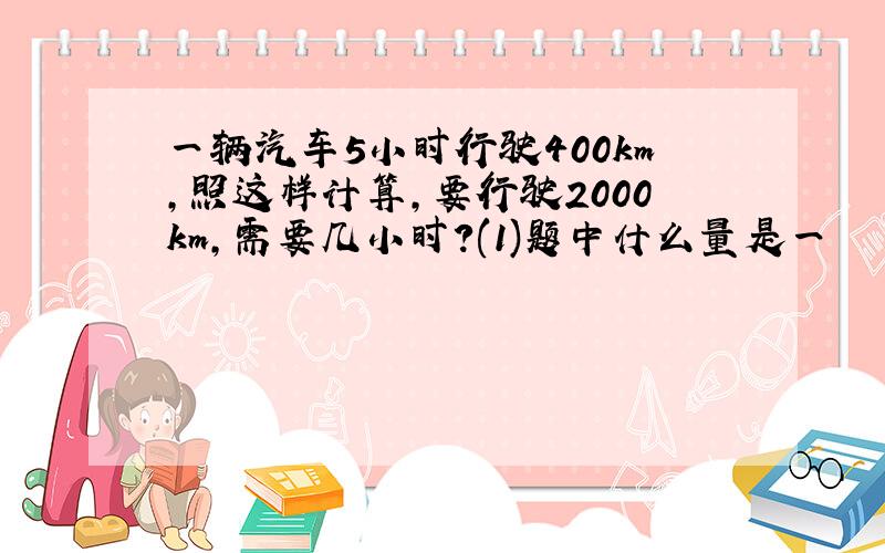 一辆汽车5小时行驶400km,照这样计算,要行驶2000km,需要几小时?(1)题中什么量是一