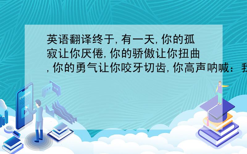 英语翻译终于,有一天,你的孤寂让你厌倦,你的骄傲让你扭曲,你的勇气让你咬牙切齿,你高声呐喊：我孤独!终于,你的崇高不再让