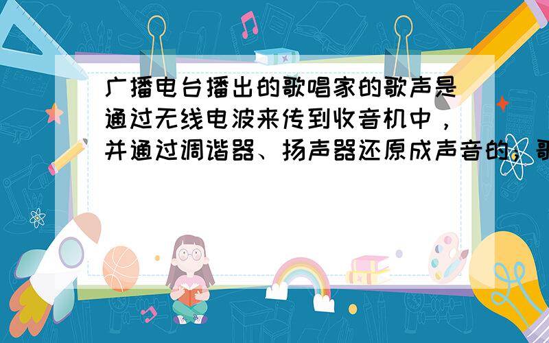 广播电台播出的歌唱家的歌声是通过无线电波来传到收音机中，并通过调谐器、扬声器还原成声音的；歌声干扰了小良的学习