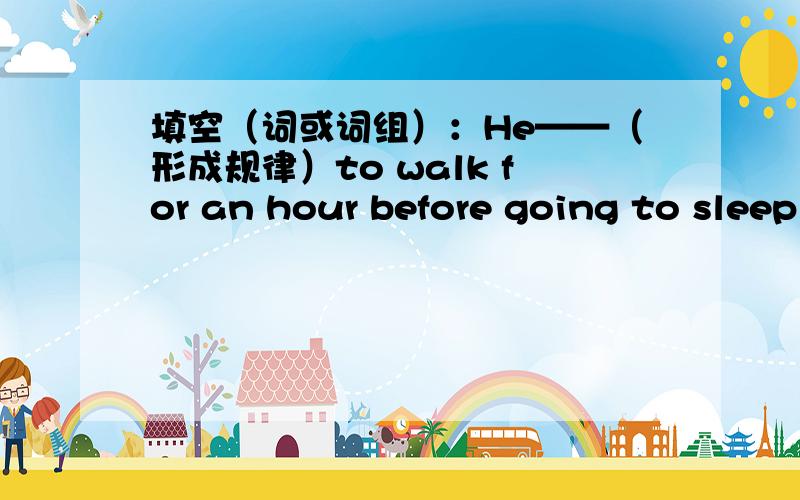 填空（词或词组）：He——（形成规律）to walk for an hour before going to sleep