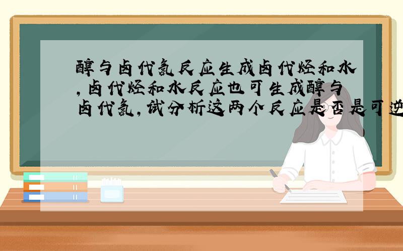 醇与卤代氢反应生成卤代烃和水,卤代烃和水反应也可生成醇与卤代氢,试分析这两个反应是否是可逆反应