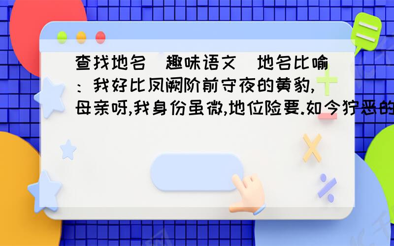 查找地名（趣味语文）地名比喻：我好比凤阙阶前守夜的黄豹,母亲呀,我身份虽微,地位险要.如今狞恶的海狮扑在我身上,谈着我的