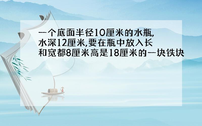 一个底面半径10厘米的水瓶,水深12厘米,要在瓶中放入长和宽都8厘米高是18厘米的一块铁块