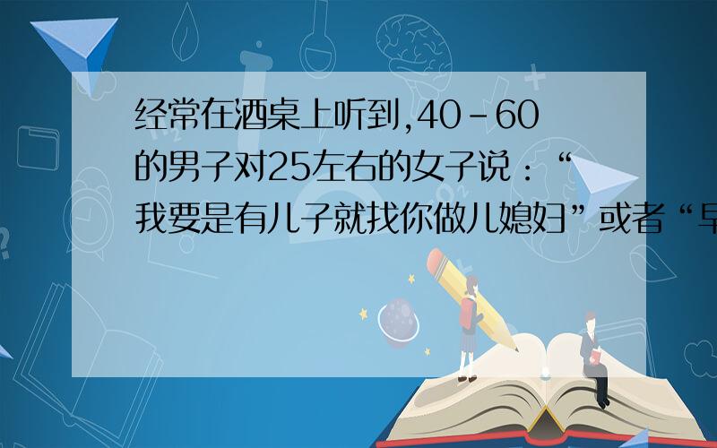 经常在酒桌上听到,40-60的男子对25左右的女子说：“我要是有儿子就找你做儿媳妇”或者“早点认识你就找你做儿媳妇”之类