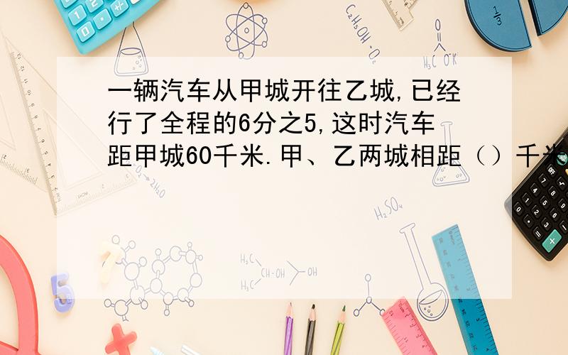 一辆汽车从甲城开往乙城,已经行了全程的6分之5,这时汽车距甲城60千米.甲、乙两城相距（）千米.