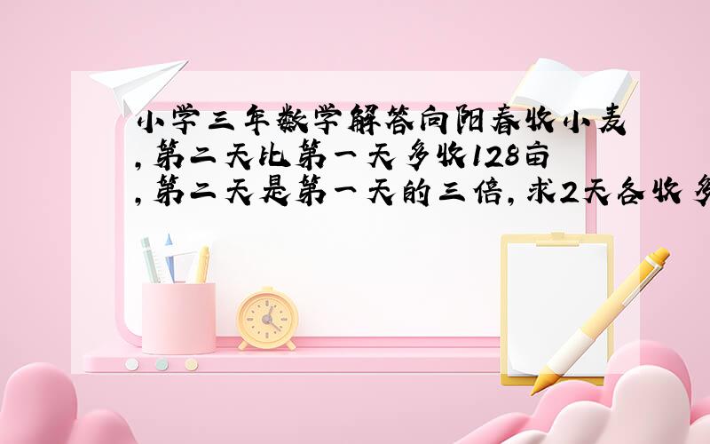 小学三年数学解答向阳春收小麦,第二天比第一天多收128亩,第二天是第一天的三倍,求2天各收多少亩