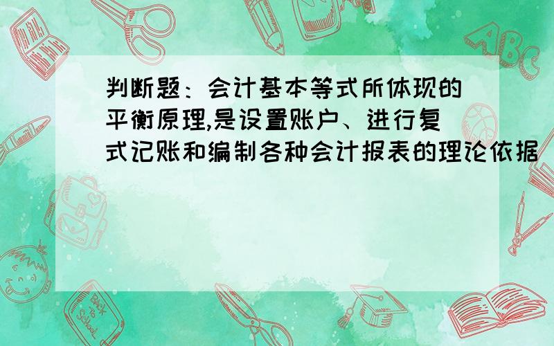 判断题：会计基本等式所体现的平衡原理,是设置账户、进行复式记账和编制各种会计报表的理论依据 是对还是