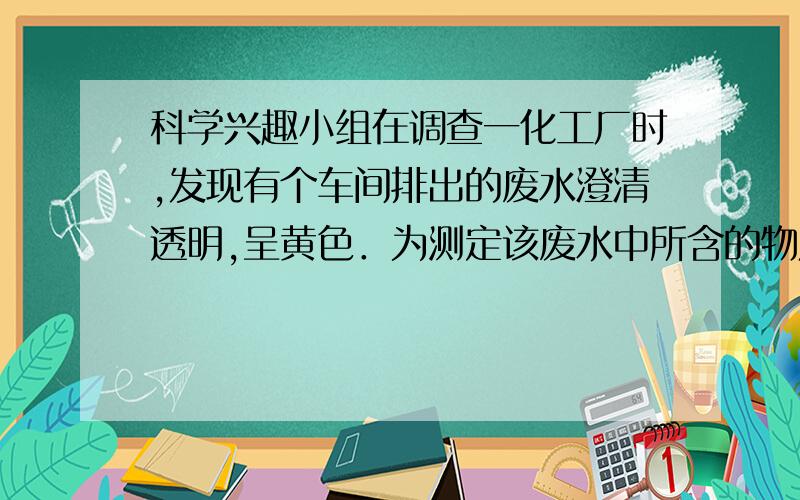 科学兴趣小组在调查一化工厂时,发现有个车间排出的废水澄清透明,呈黄色．为测定该废水中所含的物质,他们进行如下实验（假设能