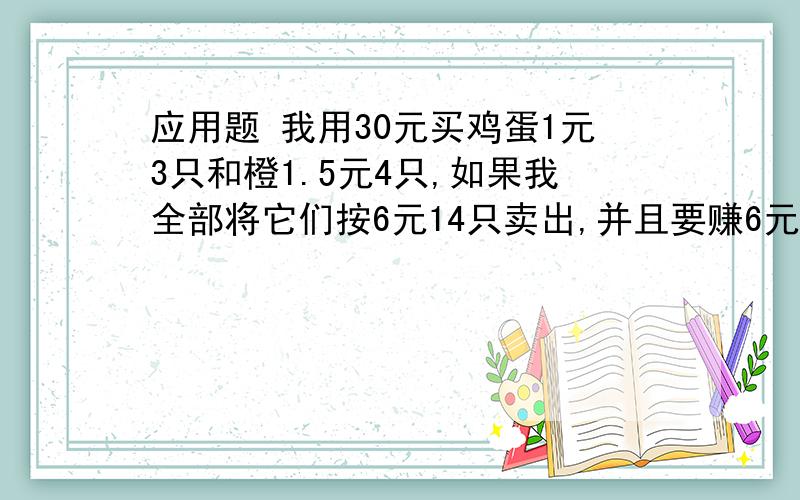 应用题 我用30元买鸡蛋1元3只和橙1.5元4只,如果我全部将它们按6元14只卖出,并且要赚6元,