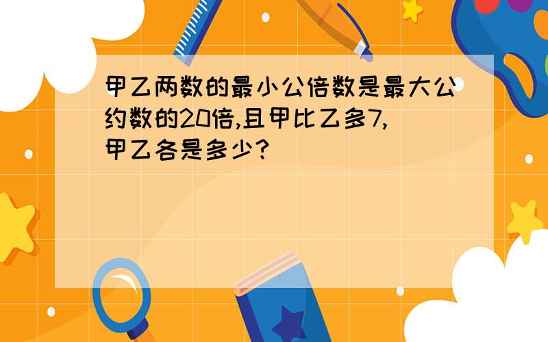 甲乙两数的最小公倍数是最大公约数的20倍,且甲比乙多7,甲乙各是多少?