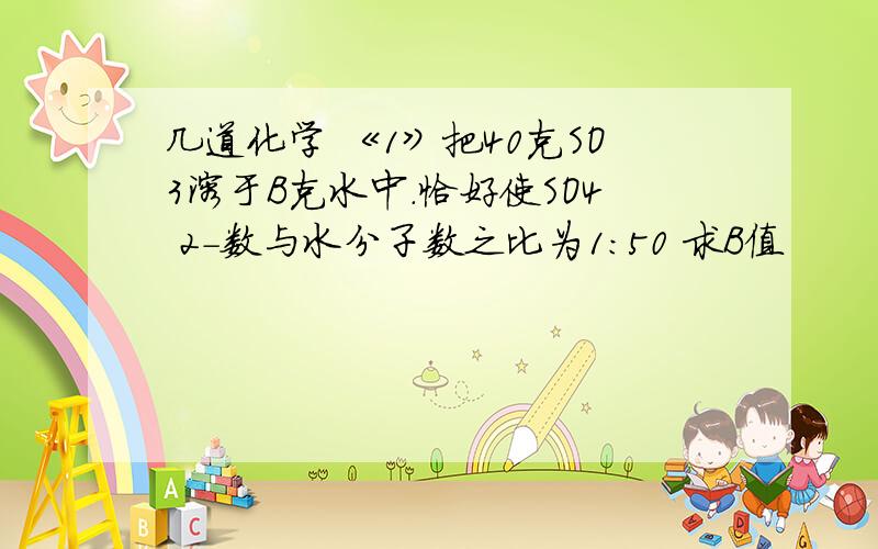 几道化学 《1》把40克SO3溶于B克水中.恰好使SO4 2-数与水分子数之比为1:50 求B值