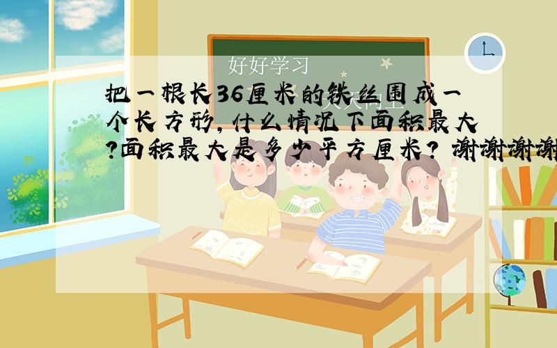 把一根长36厘米的铁丝围成一个长方形,什么情况下面积最大?面积最大是多少平方厘米? 谢谢谢谢!