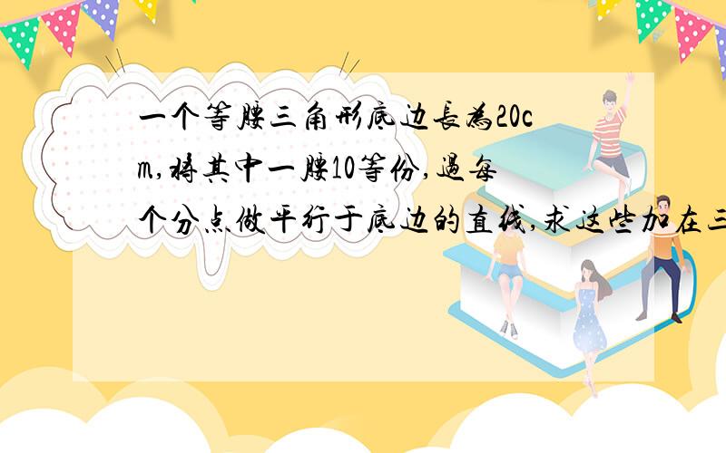 一个等腰三角形底边长为20cm,将其中一腰10等份,过每个分点做平行于底边的直线,求这些加在三角形两腰间的平行线段（不包