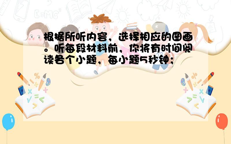 根据所听内容，选择相应的图画。听每段材料前，你将有时间阅读各个小题，每小题5秒钟；