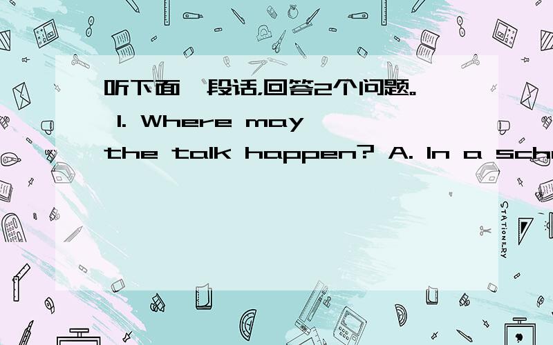 听下面一段话，回答2个问题。 1. Where may the talk happen? A. In a school.