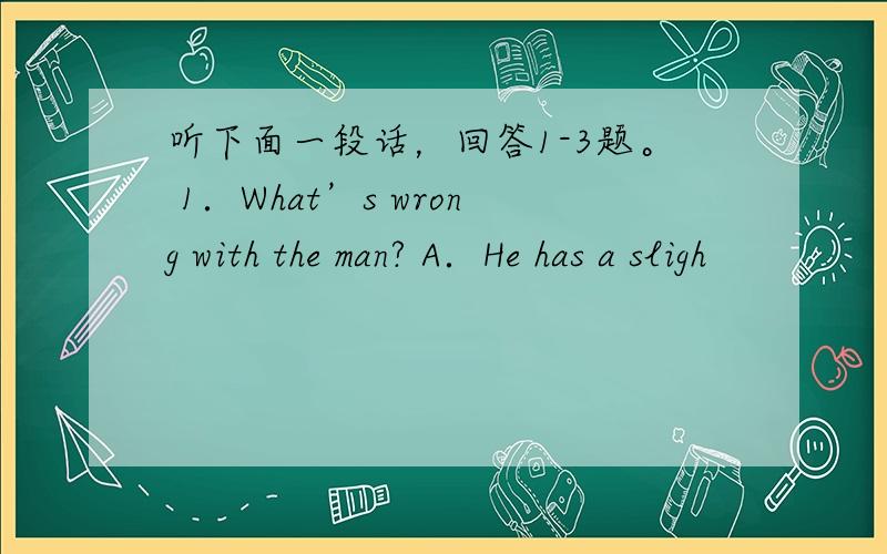 听下面一段话，回答1-3题。 1．What’s wrong with the man? A．He has a sligh