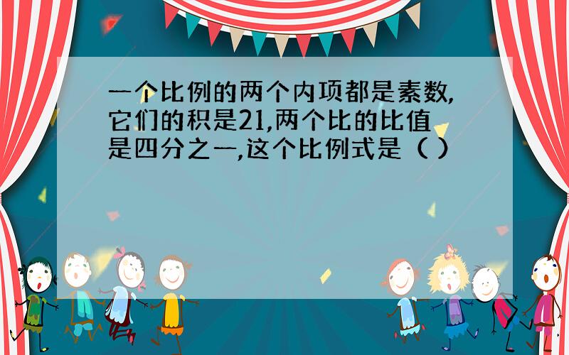 一个比例的两个内项都是素数,它们的积是21,两个比的比值是四分之一,这个比例式是（ ）