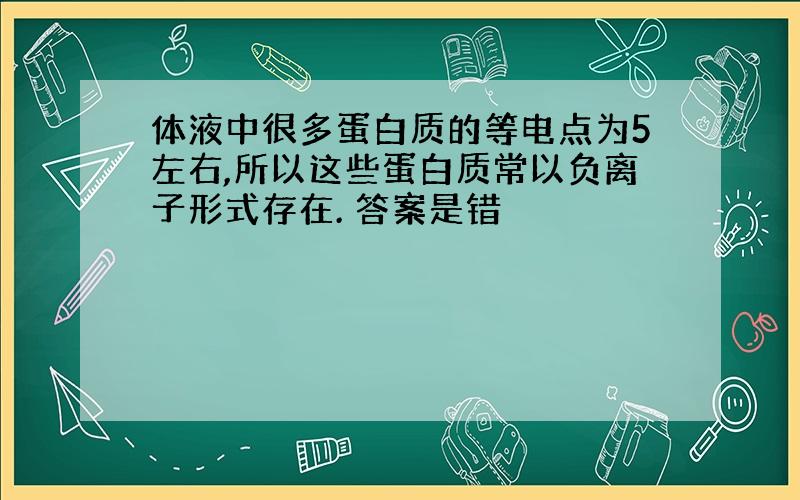 体液中很多蛋白质的等电点为5左右,所以这些蛋白质常以负离子形式存在. 答案是错