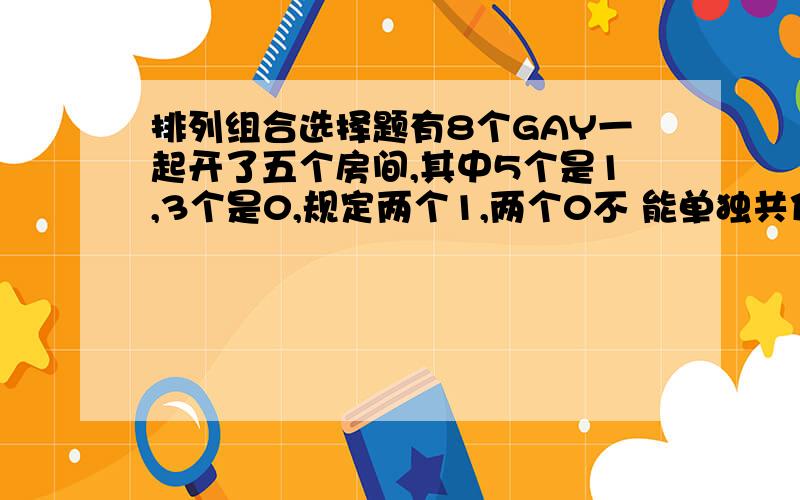 排列组合选择题有8个GAY一起开了五个房间,其中5个是1,3个是0,规定两个1,两个0不 能单独共住一个房间,每个房间至