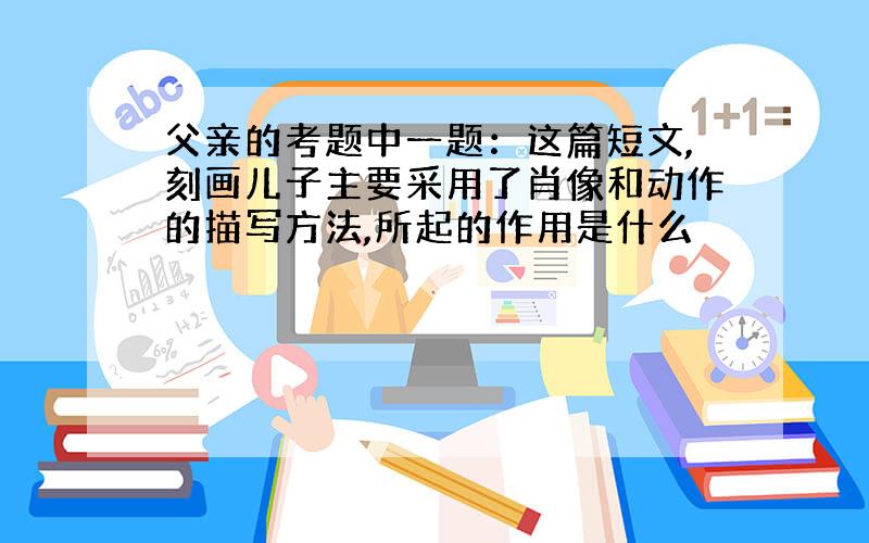 父亲的考题中一题：这篇短文,刻画儿子主要采用了肖像和动作的描写方法,所起的作用是什么