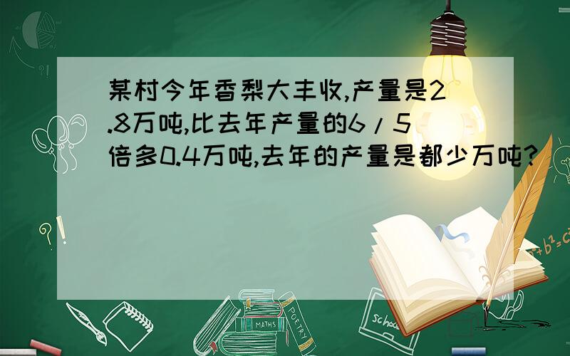 某村今年香梨大丰收,产量是2.8万吨,比去年产量的6/5倍多0.4万吨,去年的产量是都少万吨?