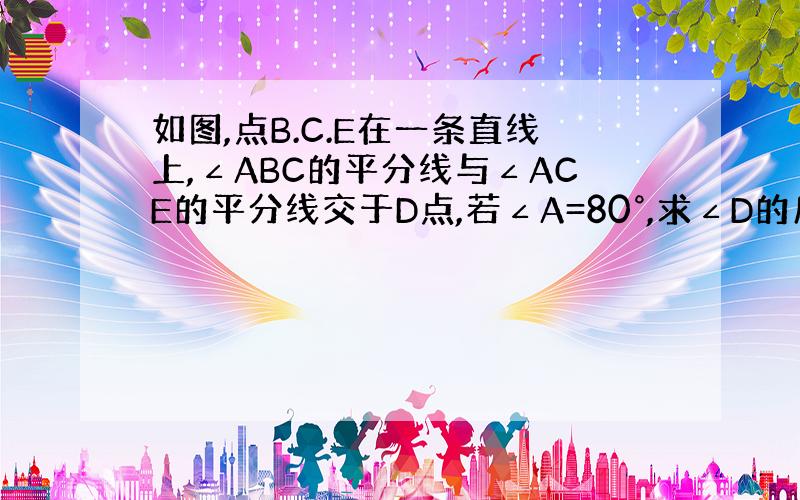 如图,点B.C.E在一条直线上,∠ABC的平分线与∠ACE的平分线交于D点,若∠A=80°,求∠D的度数.