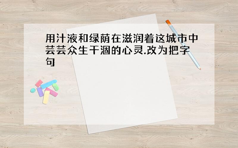 用汁液和绿荫在滋润着这城市中芸芸众生干涸的心灵.改为把字句