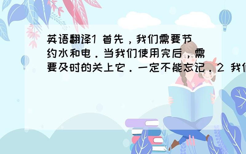 英语翻译1 首先，我们需要节约水和电。当我们使用完后，需要及时的关上它。一定不能忘记。2 我们需要将垃圾分类，这样有利于