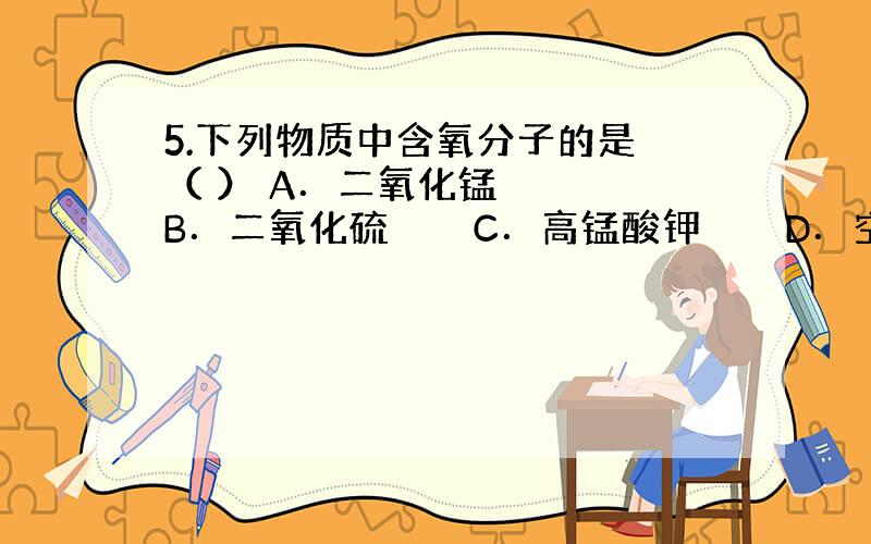 5.下列物质中含氧分子的是 （ ） A．二氧化锰 　　　B．二氧化硫 　　　C．高锰酸钾　　　 D．空气