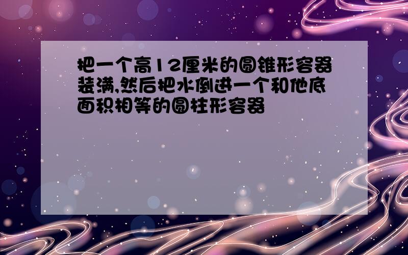 把一个高12厘米的圆锥形容器装满,然后把水倒进一个和他底面积相等的圆柱形容器