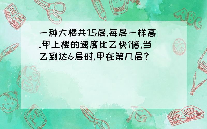 一种大楼共15层,每层一样高.甲上楼的速度比乙快1倍,当乙到达6层时,甲在第几层?