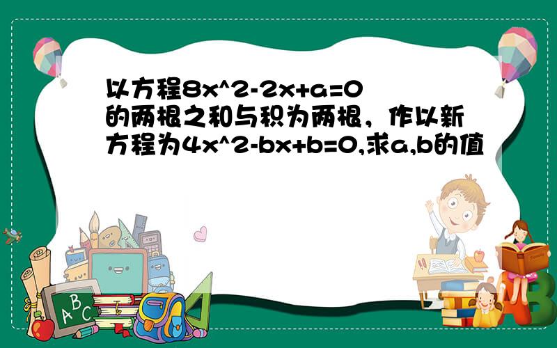 以方程8x^2-2x+a=0的两根之和与积为两根，作以新方程为4x^2-bx+b=0,求a,b的值