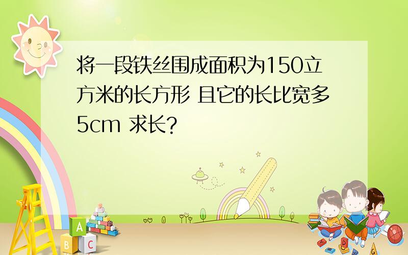 将一段铁丝围成面积为150立方米的长方形 且它的长比宽多5cm 求长?