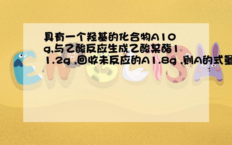 具有一个羟基的化合物A10 g,与乙酸反应生成乙酸某酯11.2g ,回收未反应的A1.8g ,则A的式量为