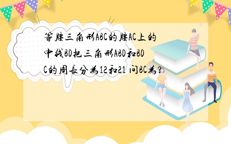 等腰三角形ABC的腰AC上的中线BD把三角形ABD和BDC的周长分为12和21 问BC为?