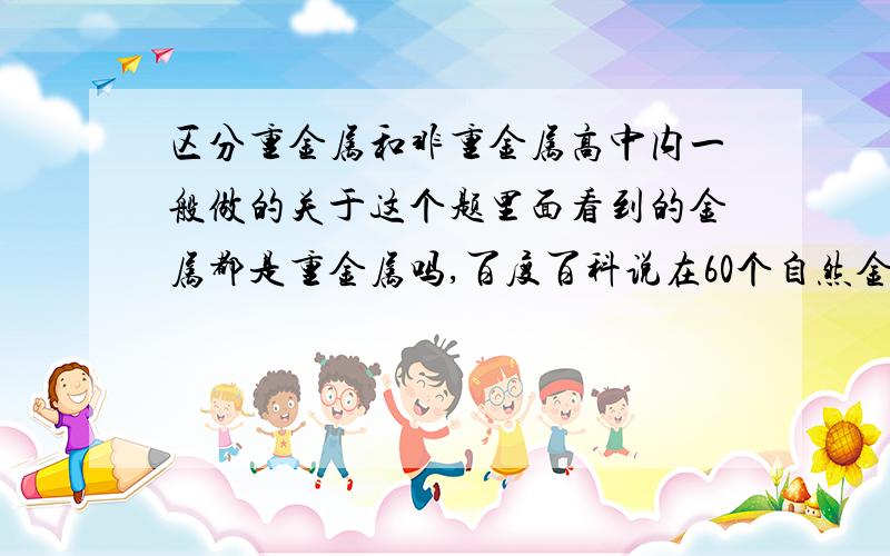 区分重金属和非重金属高中内一般做的关于这个题里面看到的金属都是重金属吗,百度百科说在60个自然金属内只有6个是非金属,是