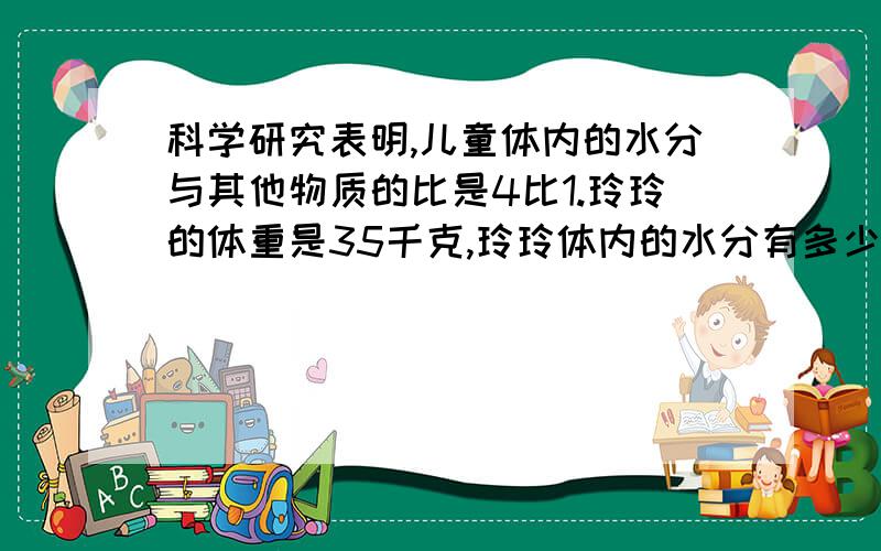 科学研究表明,儿童体内的水分与其他物质的比是4比1.玲玲的体重是35千克,玲玲体内的水分有多少