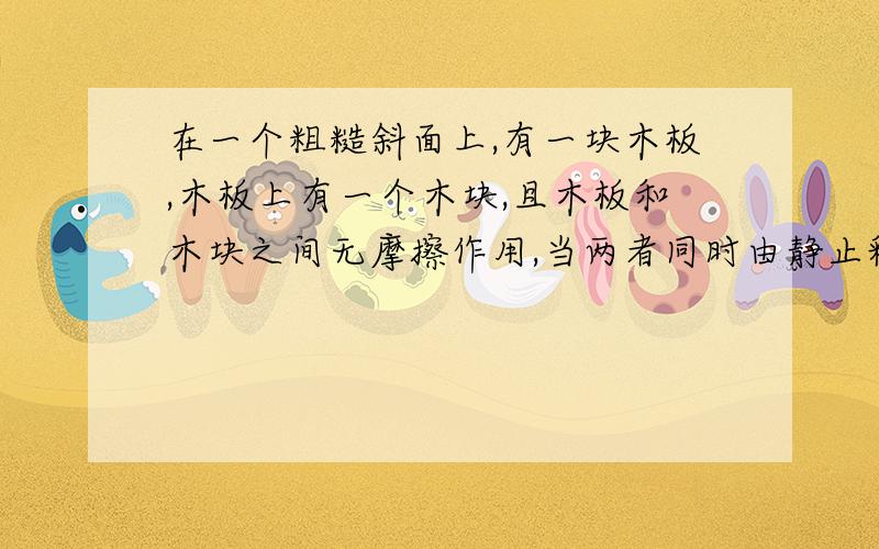 在一个粗糙斜面上,有一块木板,木板上有一个木块,且木板和木块之间无摩擦作用,当两者同时由静止释放...