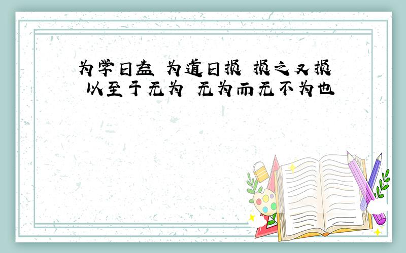 为学日益 为道日损 损之又损 以至于无为 无为而无不为也