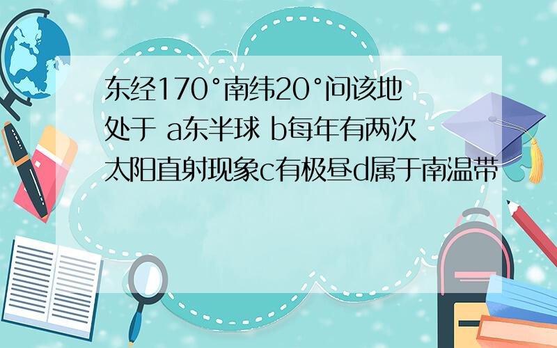 东经170°南纬20°问该地处于 a东半球 b每年有两次太阳直射现象c有极昼d属于南温带