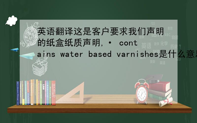 英语翻译这是客户要求我们声明的纸盒纸质声明,· contains water based varnishes是什么意思