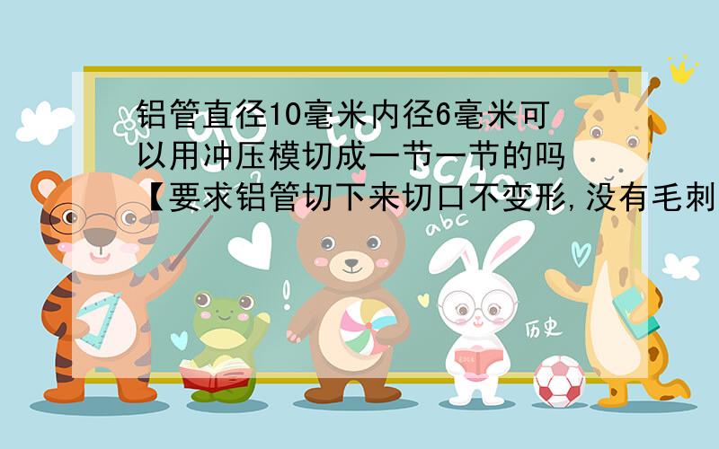 铝管直径10毫米内径6毫米可以用冲压模切成一节一节的吗 【要求铝管切下来切口不变形,没有毛刺】】