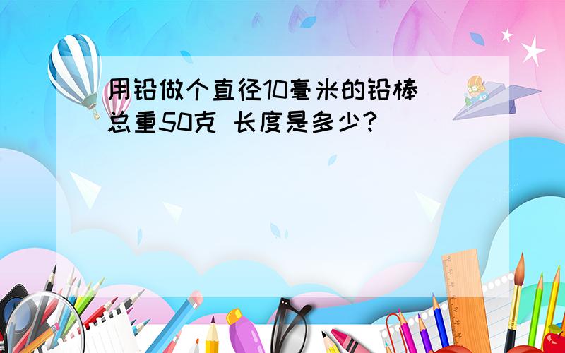 用铅做个直径10毫米的铅棒 总重50克 长度是多少?