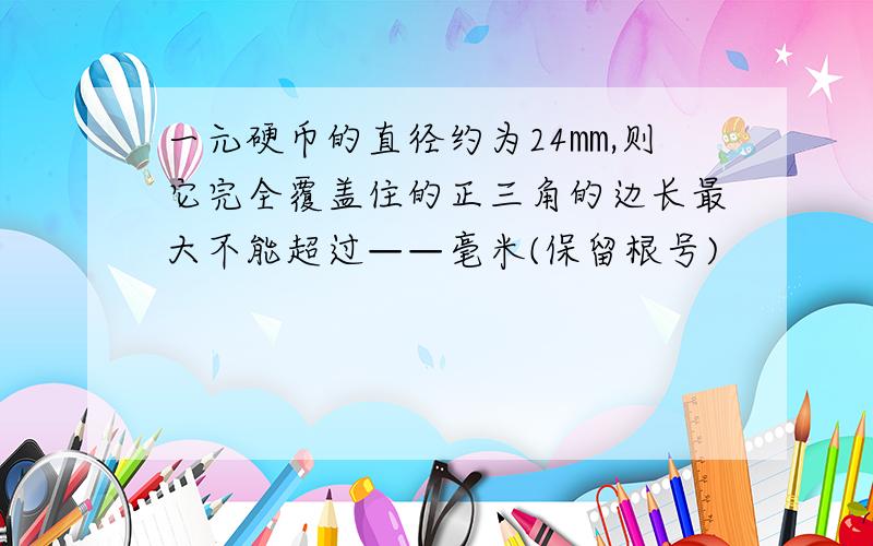 一元硬币的直径约为24㎜,则它完全覆盖住的正三角的边长最大不能超过——毫米(保留根号)