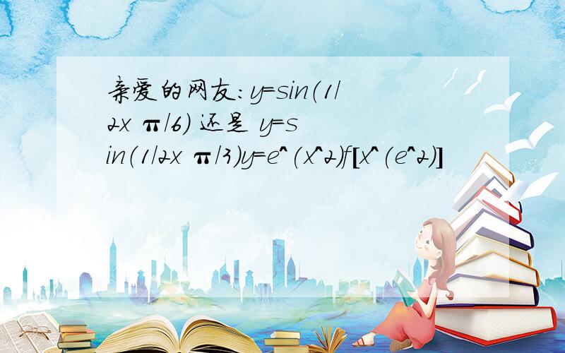 亲爱的网友：y=sin（1/2x π/6） 还是 y=sin（1/2x π/3）y=e^(x^2)f[x^(e^2)]