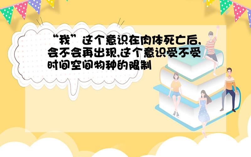 “我”这个意识在肉体死亡后,会不会再出现,这个意识受不受时间空间物种的限制