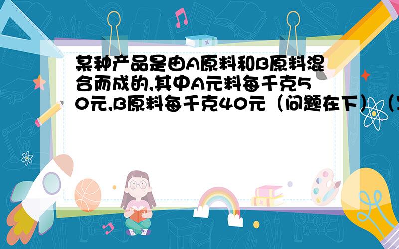 某种产品是由A原料和B原料混合而成的,其中A元料每千克50元,B原料每千克40元（问题在下）（写清过程啊!