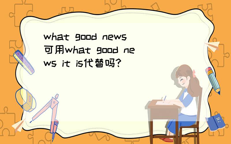 what good news可用what good news it is代替吗?