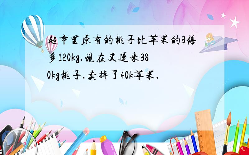 超市里原有的桃子比苹果的3倍多120kg,现在又运来380kg桃子,卖掉了40k苹果,